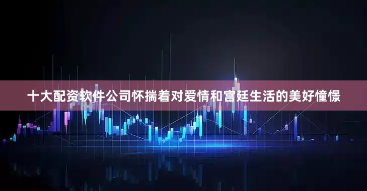 十大配资软件公司怀揣着对爱情和宫廷生活的美好憧憬