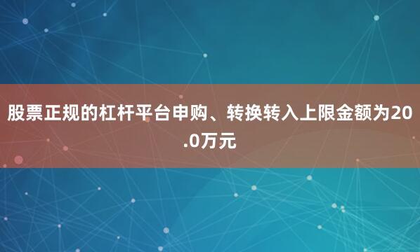 股票正规的杠杆平台申购、转换转入上限金额为20.0万元
