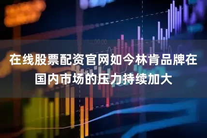 在线股票配资官网如今林肯品牌在国内市场的压力持续加大