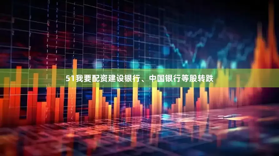 51我要配资建设银行、中国银行等股转跌