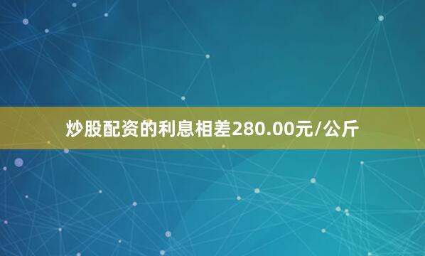 炒股配资的利息相差280.00元/公斤