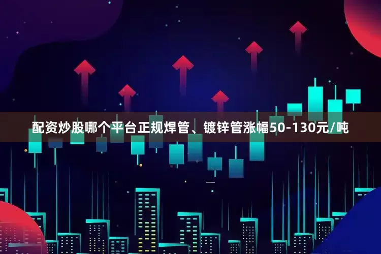 配资炒股哪个平台正规焊管、镀锌管涨幅50-130元/吨