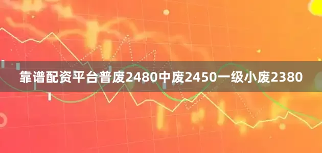 靠谱配资平台普废2480中废2450一级小废2380