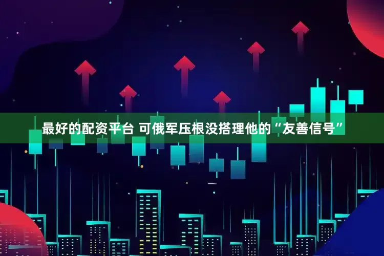 最好的配资平台 可俄军压根没搭理他的“友善信号”