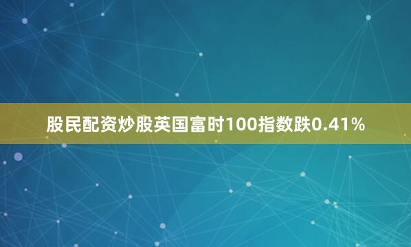 股民配资炒股英国富时100指数跌0.41%