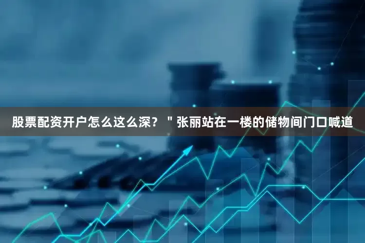 股票配资开户怎么这么深？＂张丽站在一楼的储物间门口喊道
