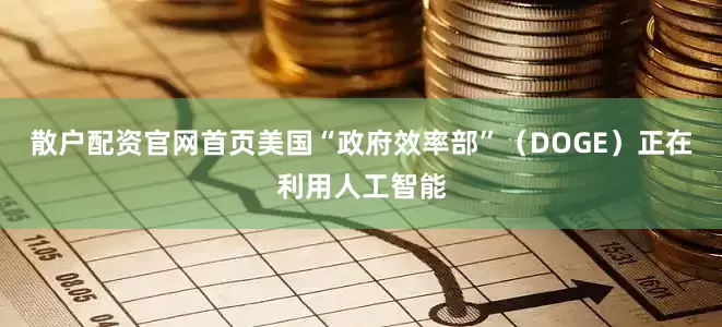 散户配资官网首页美国“政府效率部”（DOGE）正在利用人工智能