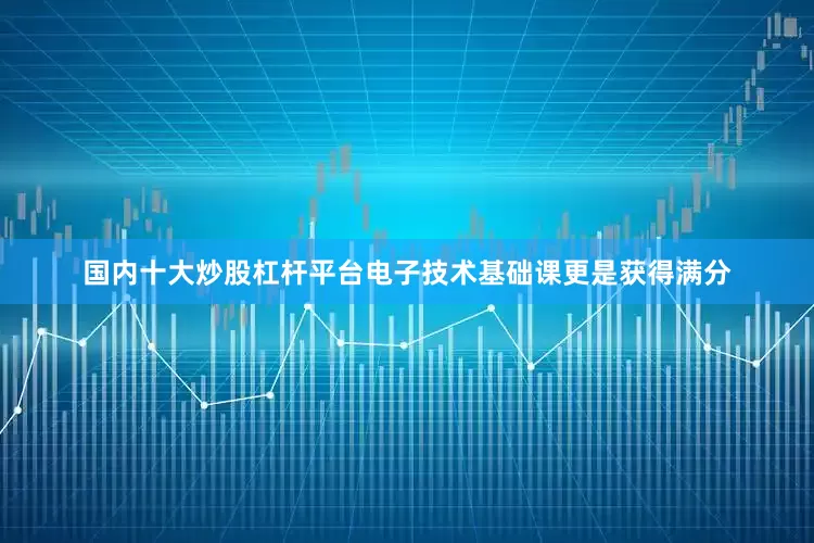 国内十大炒股杠杆平台电子技术基础课更是获得满分