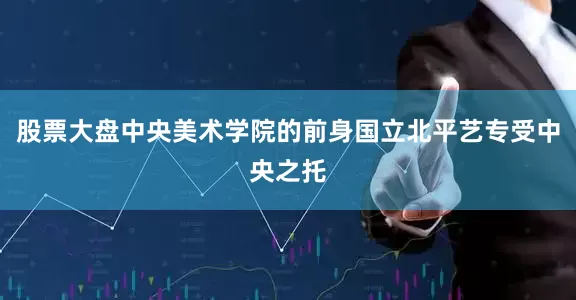 股票大盘中央美术学院的前身国立北平艺专受中央之托