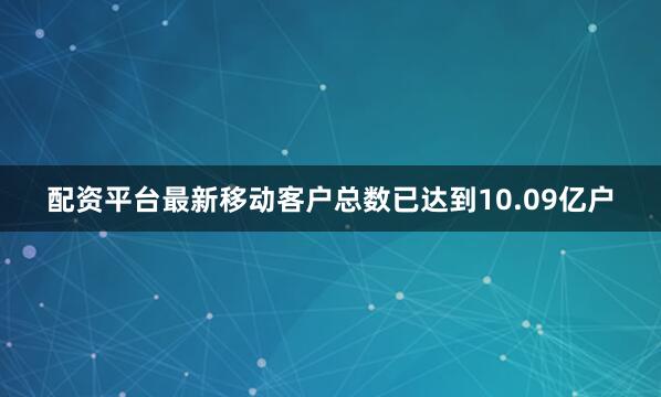 配资平台最新移动客户总数已达到10.09亿户