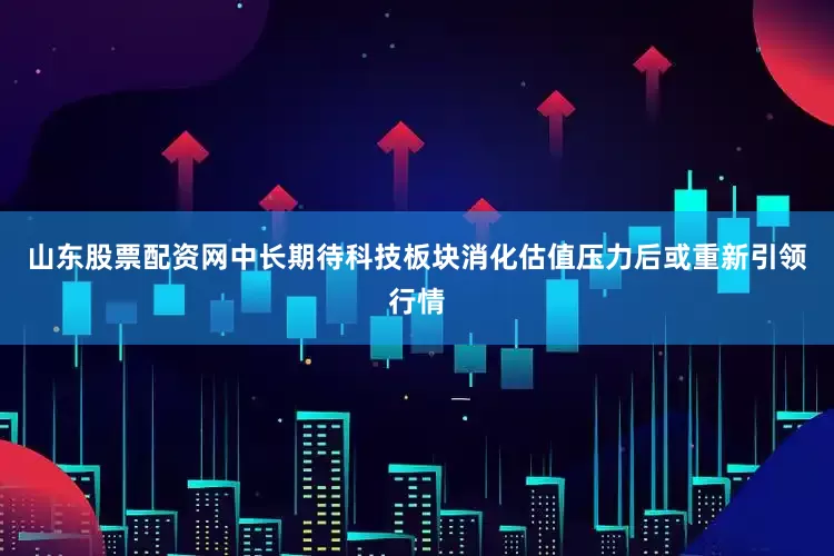 山东股票配资网中长期待科技板块消化估值压力后或重新引领行情